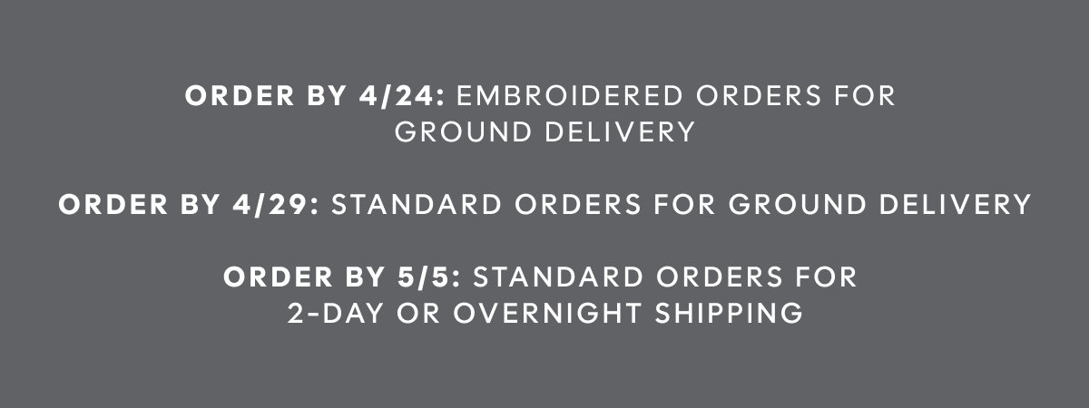 Order by 4/24: Embroidered orders for  ground delivery | order by 4/29: Standard orders for ground delivery |  order by 5/5: Standard orders for  2-day or overnight shipping