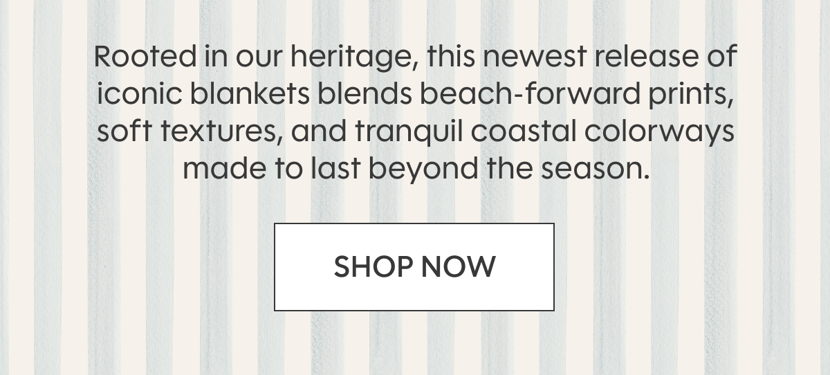 Rooted in our heritage, this newest release of iconic blankets blends beach‑forward prints, soft textures, and tranquil coastal colorways made to last beyond the season. SHOP NOW