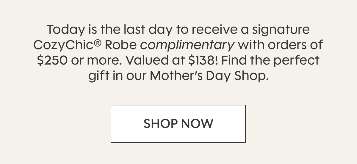 Today is the last day to receive a signature CozyChic® Robe complimentary with orders of $250 or more. Valued at $138! Find the perfect gift in our Mother’s Day Shop. SHOP NOW