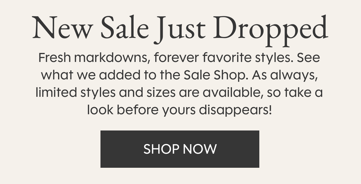 New Sale Just Dropped - Fresh markdowns, forever favorite styles. See what we added to the Sale Shop. As always, limited styles and sizes are available, so take a look before yours disappears! SHOP NOW