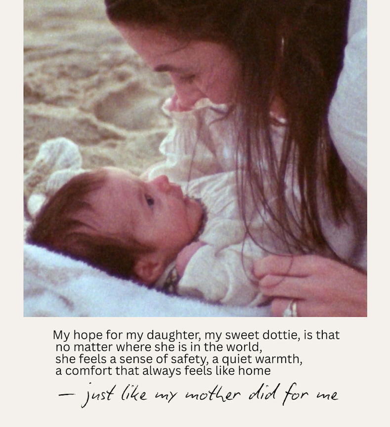 My hope for my daughter, my sweet Dottie, is that no matter where she is in the world, she feels a sense of safety, a quiet warmth, a comfort that always feels like home - just like my mother did for me.