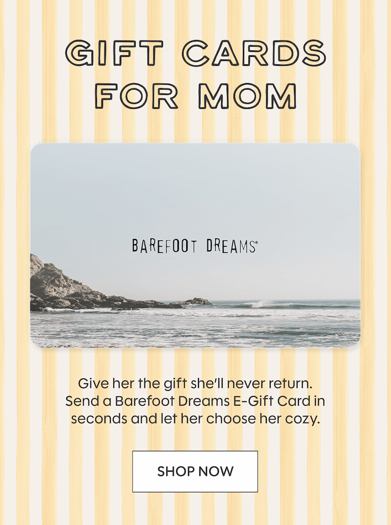 GIFT CARDS FOR MOM | Give her the gift she’ll never return. Send a Barefoot Dreams E-Gift Card in seconds and let her choose her cozy. Shop Now