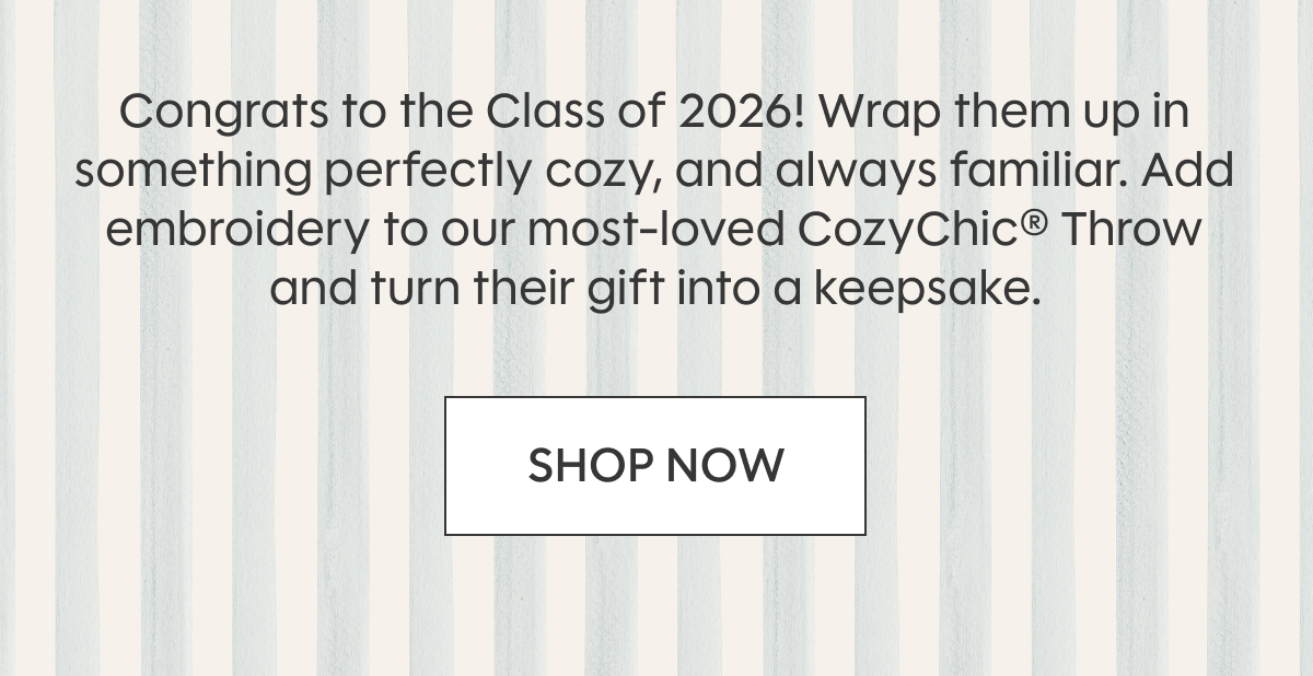 Congrats to the Class of 2026! Wrap them up in something perfectly cozy, and always familiar. Add embroidery to our most-loved CozyChic® Throw and turn their gift into a keepsake. SHOP NOW