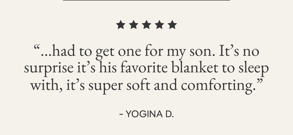 “...had to get one for my son. It’s no surprise it’s his favorite blanket to sleep with, it’s super soft and comforting.”  - YOGINA D.