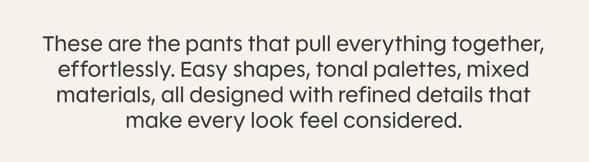 These are the pants that pull everything together, effortlessly. Easy shapes, tonal palettes, mixed materials, all designed with refined details that make every look feel considered.
