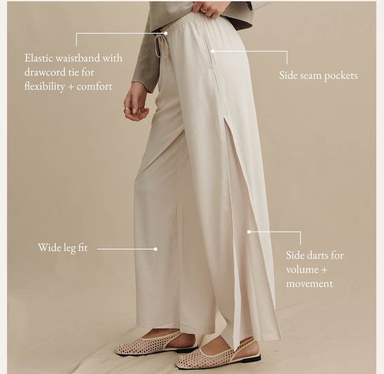 - Elastic waistband with drawcord tie for flexibility + comfort   - Side seam pockets  - Wide leg fit  - Side darts for volume + movement