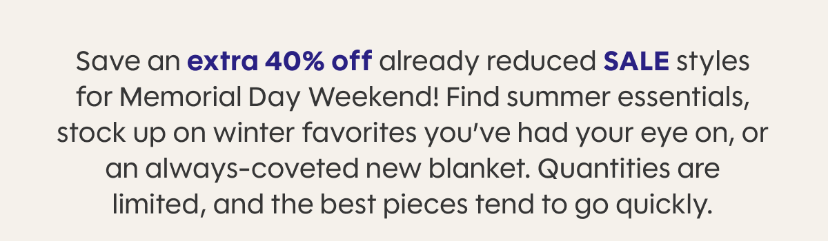 Save an extra 40% off already reduced SALE styles for Memorial Day Weekend! Find summer essentials, stock up on winter favorites you’ve had your eye on, or an always-coveted new blanket. Quantities are limited, and the best pieces tend to go quickly. 