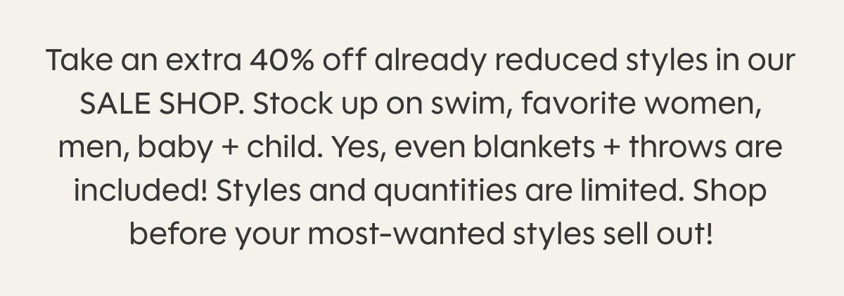 Take an extra 40% off already reduced styles in our SALE SHOP. Stock up on swim, favorite women, men, baby + child. Yes, even blankets + throws are included! Styles and quantities are limited. Shop before your most-wanted styles sell out!