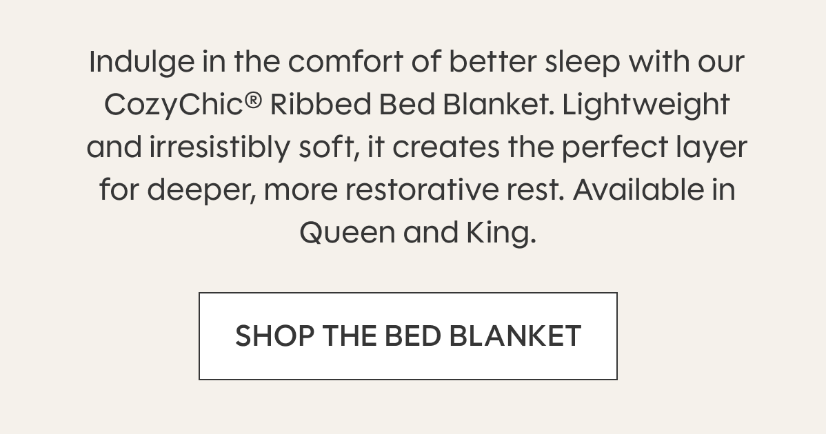 Indulge in the comfort of better sleep with our CozyChic® Ribbed Bed Blanket. Lightweight and irresistibly soft, it creates the perfect layer for deeper, more restorative rest. Available in Queen and King. SHOP THE BED BLANKET