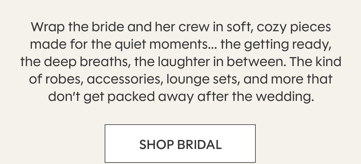 Wrap the bride and her crew in soft, cozy pieces made for the quiet moments... the getting ready, the deep breaths, the laughter in between. The kind of robes, accessories, lounge sets, and more that don’t get packed away after the wedding. SHOP BRIDAL