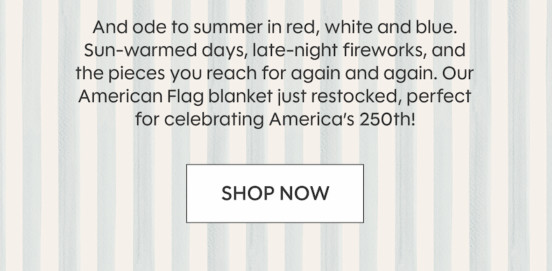 And ode to summer in red, white and blue. Sun-warmed days, late-night fireworks, and the pieces you reach for again and again. Our American Flag blanket just restocked, perfect for celebrating America’s 250th! SHOP NOW