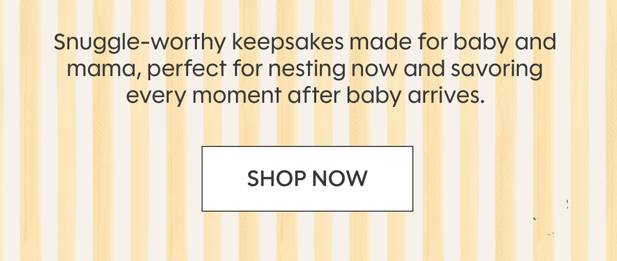 Snuggle-worthy keepsakes made for baby and mama, perfect for nesting now and savoring every moment after baby arrives. SHOP NOW