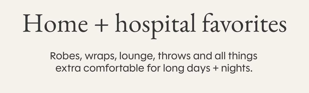 Home + hospital favorites: Robes, wraps, lounge, throws and all things extra comfortable for long days + nights.