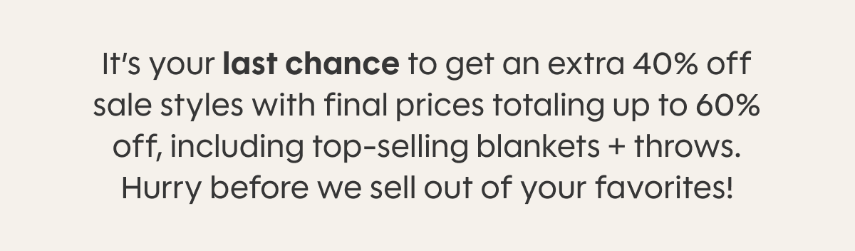It’s your last chance to get an extra 40% off sale styles with final prices totaling up to 60% off, including top-selling blankets + throws. Hurry before we sell out of your favorites!