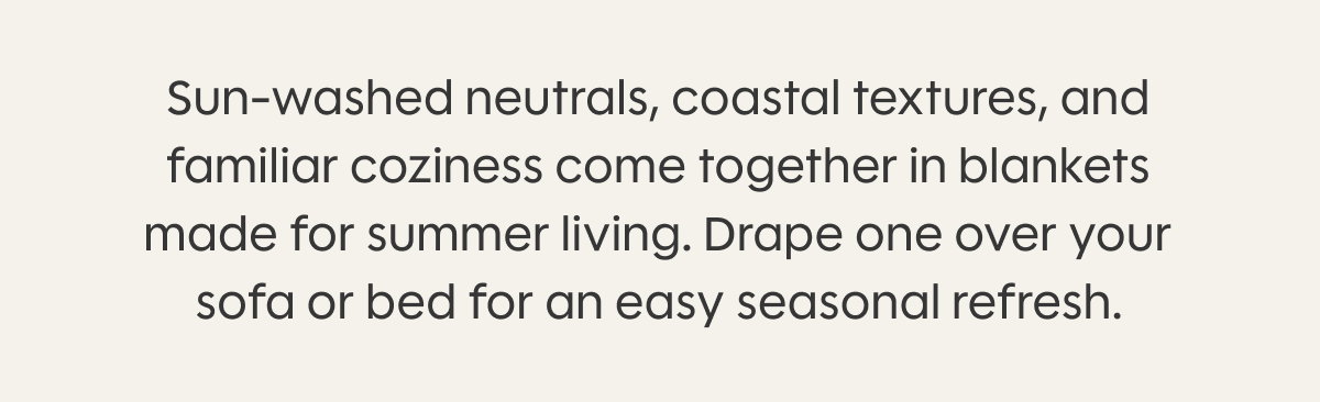 Sun-washed neutrals, coastal textures, and familiar coziness come together in blankets made for summer living. Drape one over your sofa or bed for an easy seasonal refresh.
