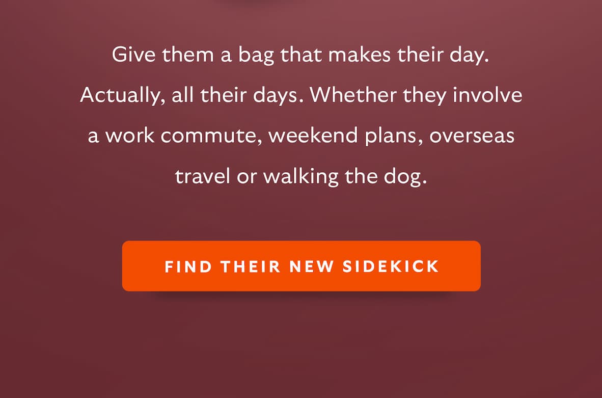 Give them a bag that makes their day. Actually, all their days. Whether they involve a work commute, weekend plans, overseas travel or walking the dog.