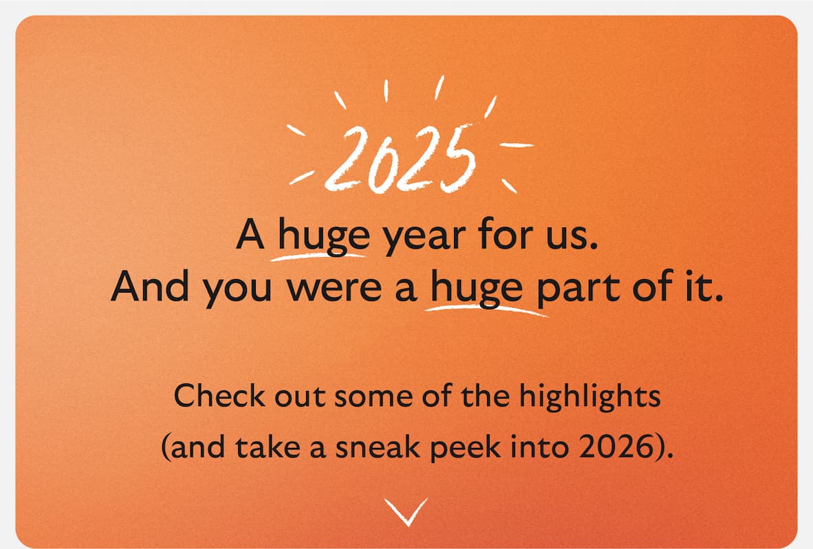 2025 A huge year for us. And you were a huge part of it. And you were a huge part of it. Check out some of the highlights (and take a sneak peek into 2026).
