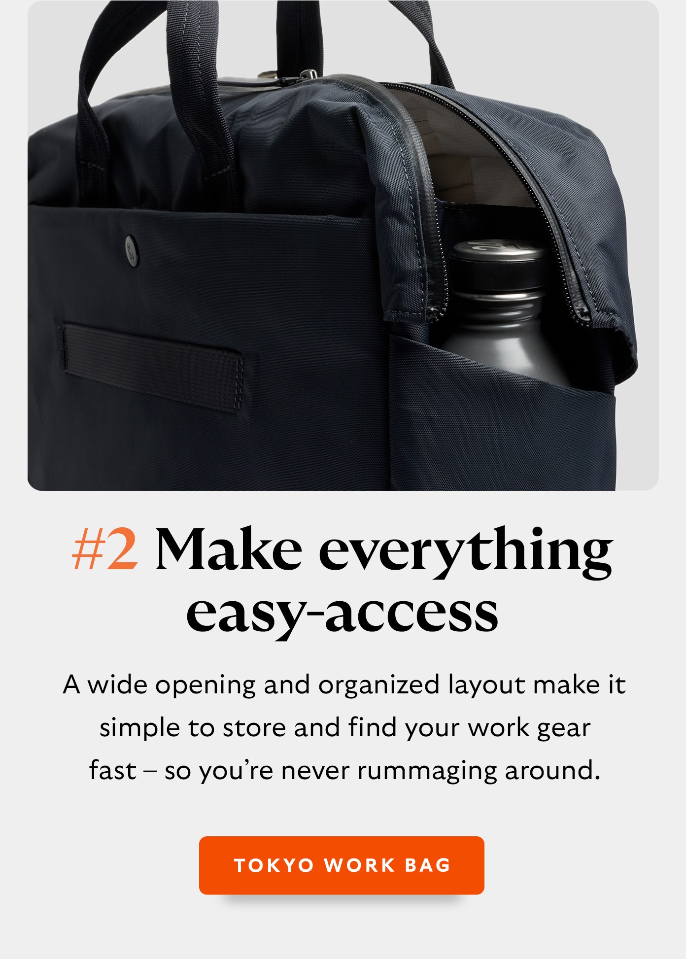 #2 Make everything easy-access with Tokyo Work Bag. A wide opening and organized layout make it simple to store and find your work gear fast – so you’re never rummaging around - Tokyo Work Bag.