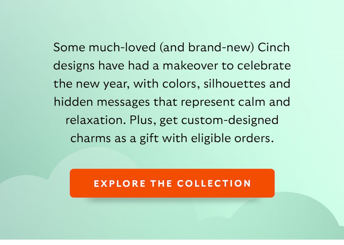 Some much-loved (and brand-new) Cinch designs have had a makeover to celebrate the new year, with colors, silhouettes and hidden messages that represent calm and relaxation. Plus, get custom-designed charms as a gift with eligible orders.