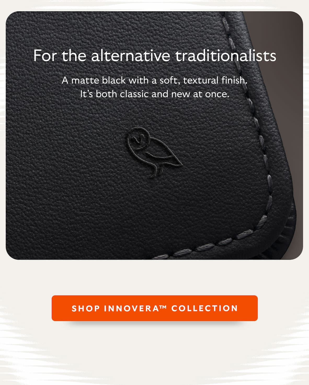 For the alternative traditionalists. A matte black with a soft, textural finish. It’s both classic and new at once.