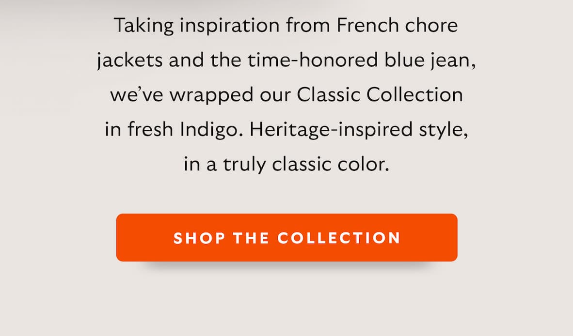 Taking inspiration from French chore jackets and the time-honored blue jean, we’ve wrapped our Classic Collection in fresh Indigo. Heritage-inspired style, in a truly classic color.