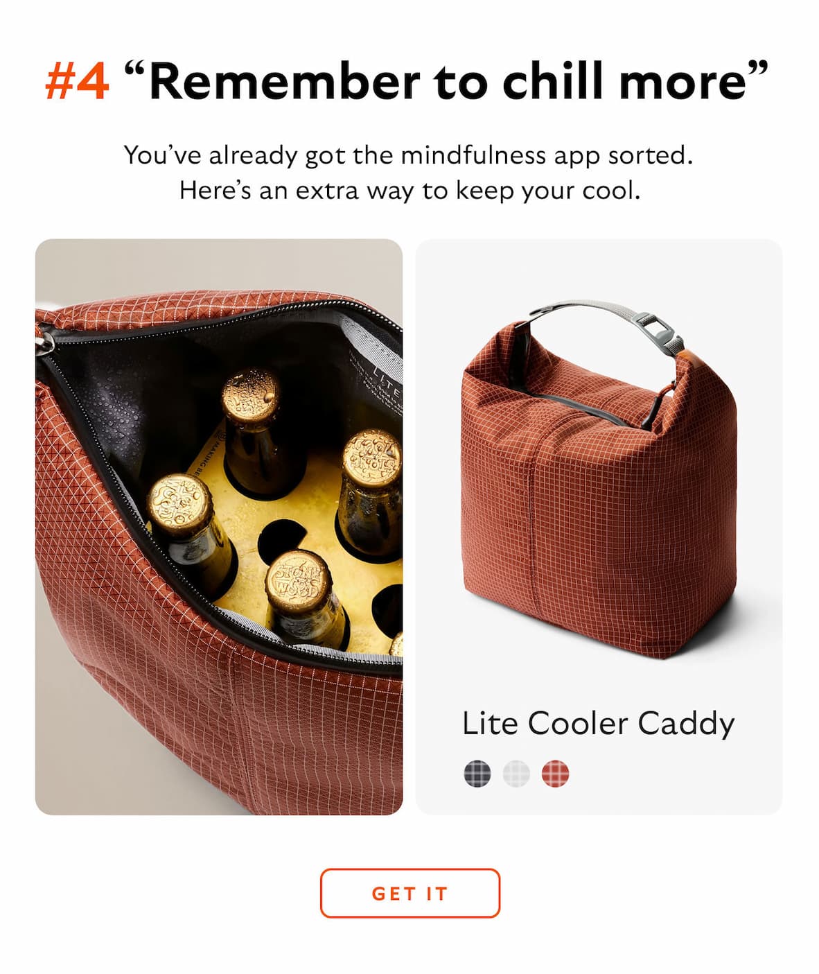 [Header] #4 “Remember to chill more” [Product] Transit Workpack Lite Cooler Caddy [Blurb] You’ve already got the mindfulness app sorted. Here’s an extra way to keep your cool.