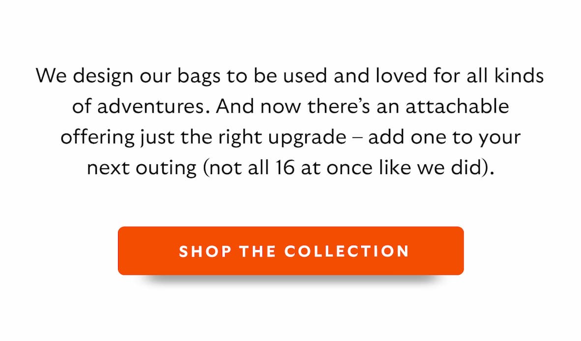 We design our bags to be used and loved for all kinds of adventures. And now there’s an attachable offering just the right upgrade – add one to your next outing (not all 16 at once like we did).