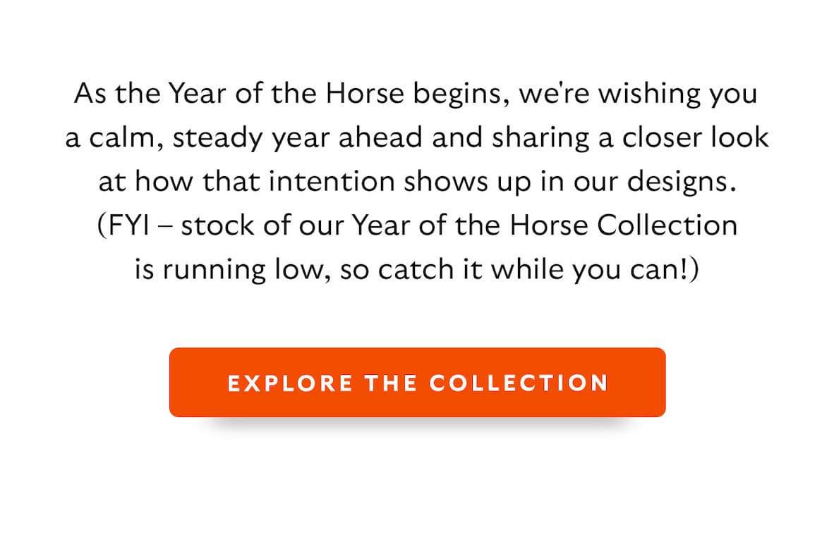 As the Year of the Horse begins, we're wishing you a calm, steady year ahead and sharing a closer look at how that intention shows up in our designs. (FYI – stock of our Year of the Horse Collection is running low.)