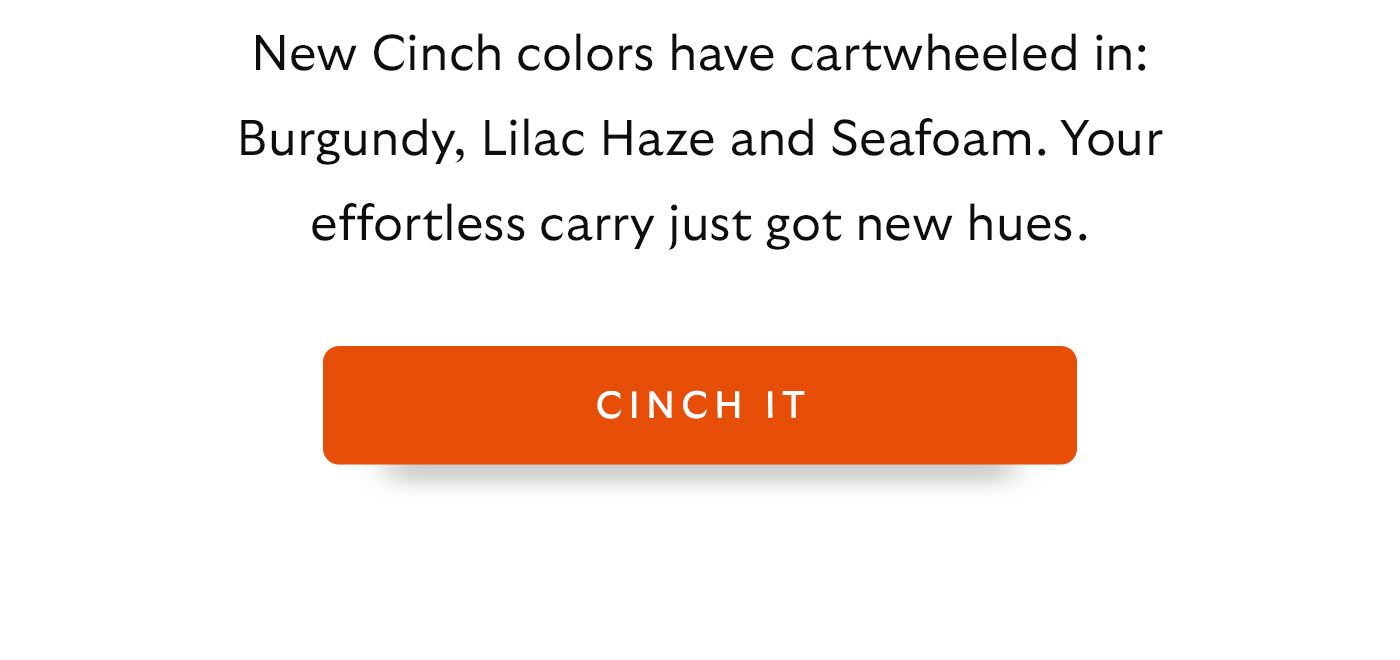 New Cinch colors have cartwheeled in: Burgundy, Lilac Haze and Seafoam. Your effortless carry just got new hues. 