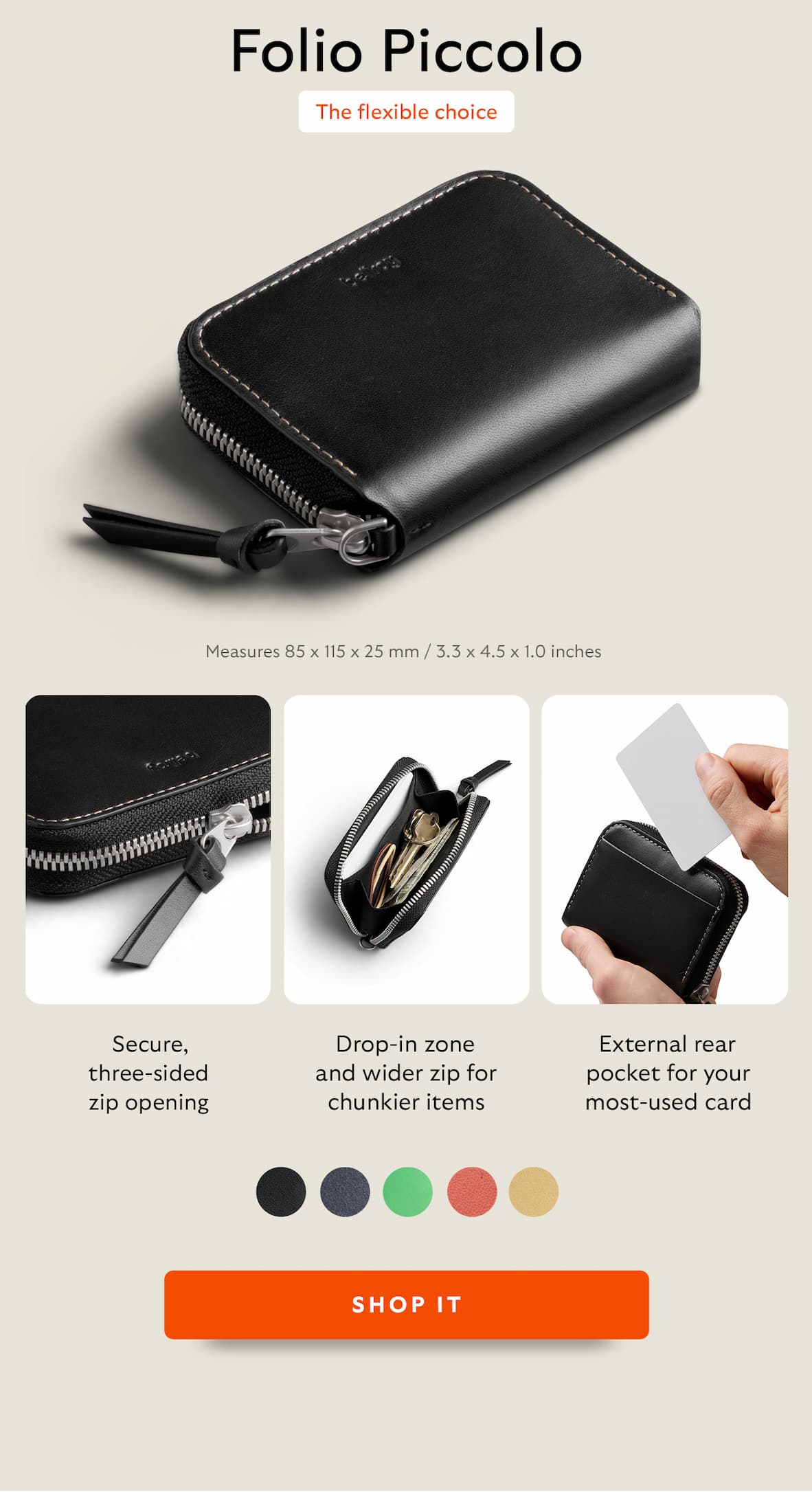 [Product name/Header] Folio Piccolo [Subhead] The flexible choice [Measurements] 85 × 115 × 25 mm | 3.3 × 4.5 × 1.0 inches [color swatches] [Feature 1] Drop-in zone and wider zip for chunkier items [diagram arrow] Designed to carry in-bag! [Feature 2] External rear pocket for your most-used card [Feature 3] Secure, three-sided zip opening CTA Shop it