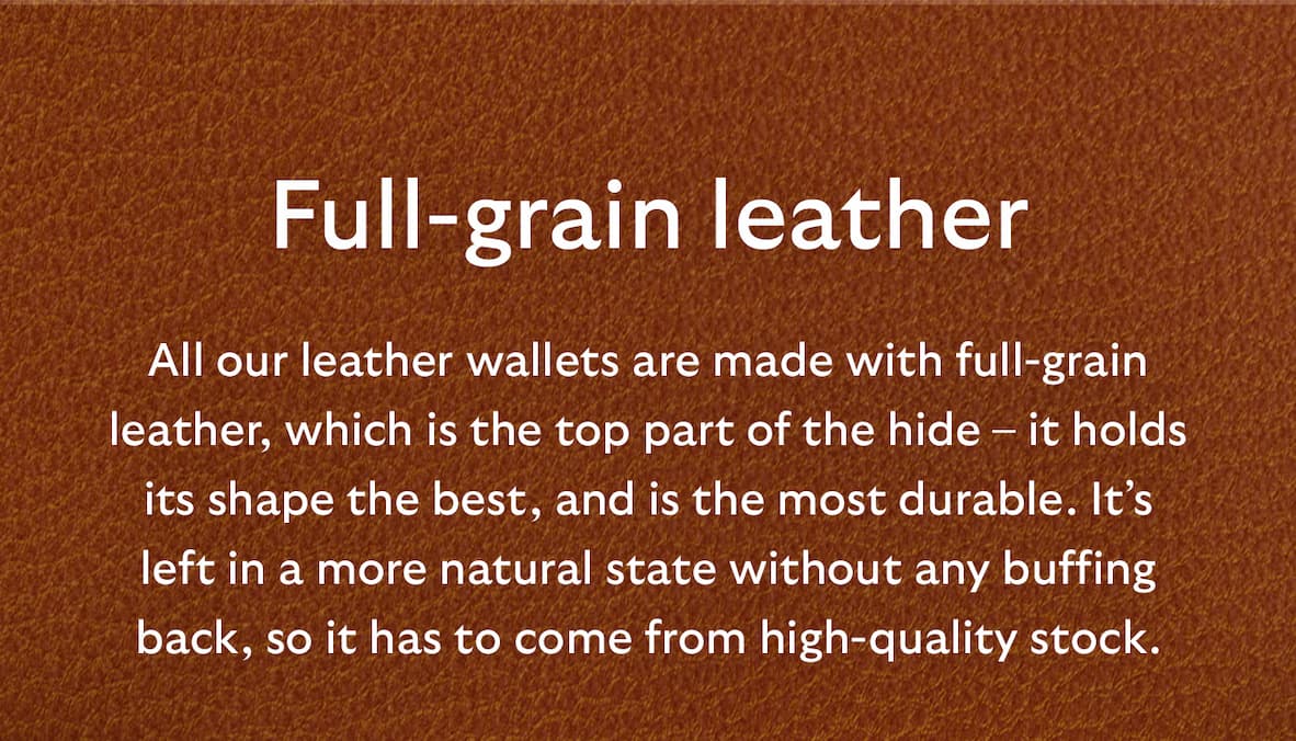 [Header] Full-grain leather [Blurb] All our leather wallets are made with full-grain leather, which is the top part of the hide – it holds its shape the best, and is the most durable. It’s left in a more natural state without any buffing back, so it has to come from high-quality stock. 