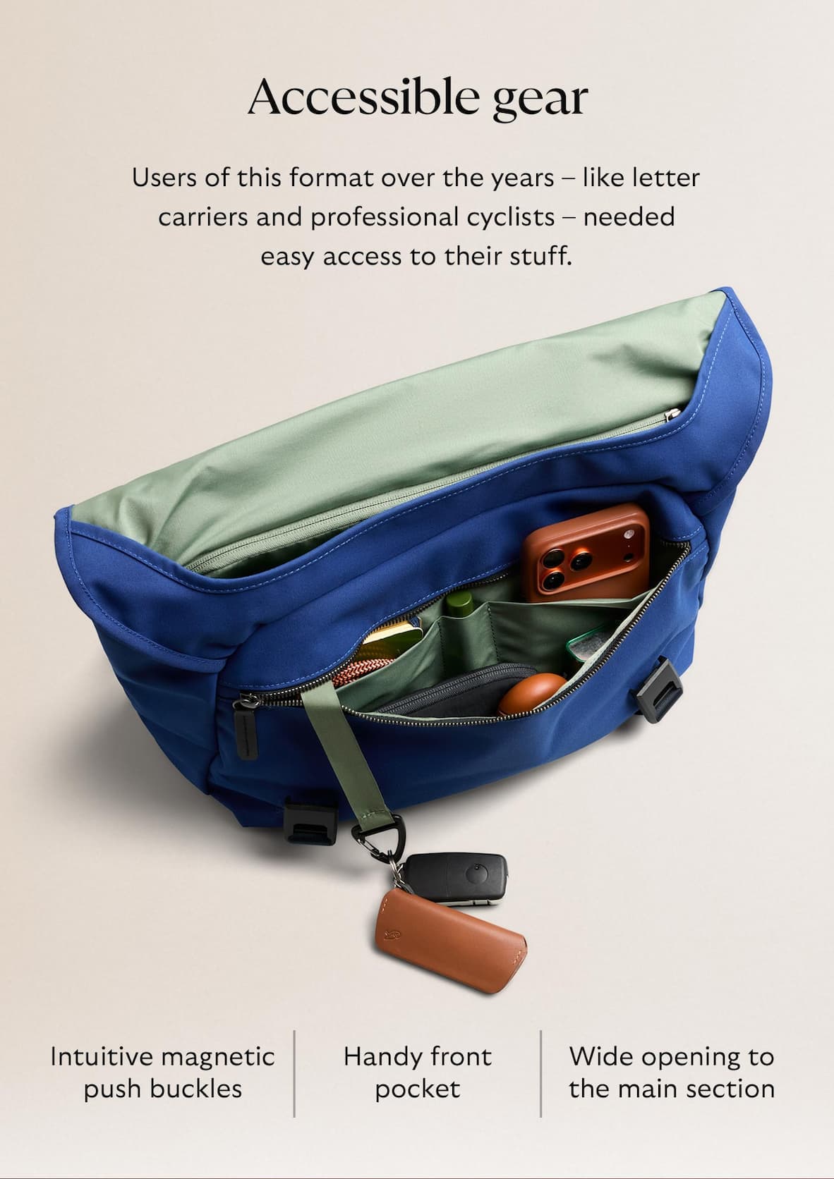 [Header] Accessible gear [Blurb] Users of this format over the years – like letter carriers and professional cyclists – needed easy access to their stuff. Our messenger has: Intuitive magnetic push buckles Wide opening to the main section Handy front pocket