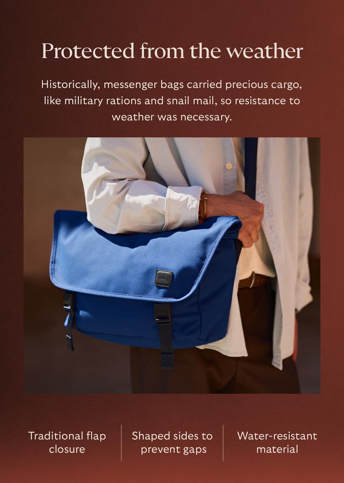[Header] Protected from the weather [Blurb] Historically, messenger bags carried precious cargo, like military rations and snail mail, so resistance to weather was necessary. Here’s how we tackled weather resistance: Traditional flap closure Shaped sides to prevent gaps Water-resistant material