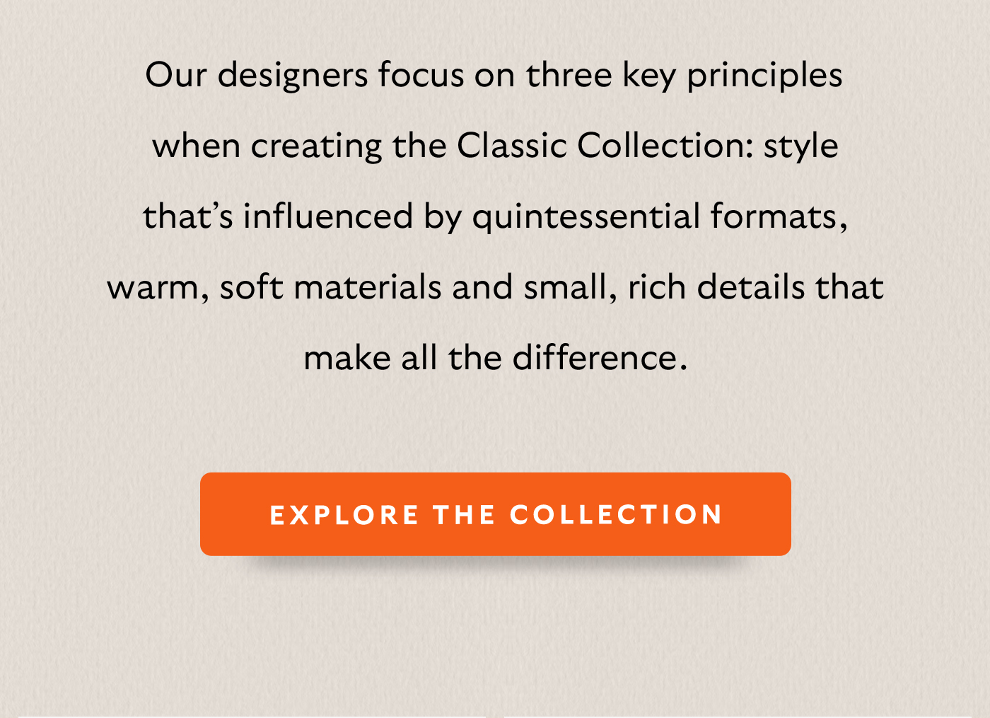 [Intro] Our designers focus on three key principles when creating the Classic Collection: style that’s influenced by quintessential formats, warm, soft materials and small, rich details that make all the difference.