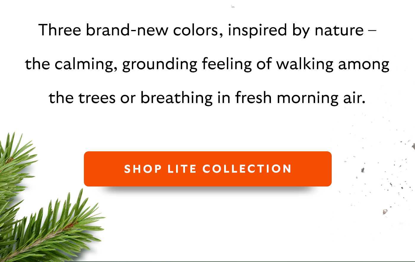 Three brand-new colors, inspired by nature – the calming, grounding feeling of walking among the trees or breathing in fresh morning air.