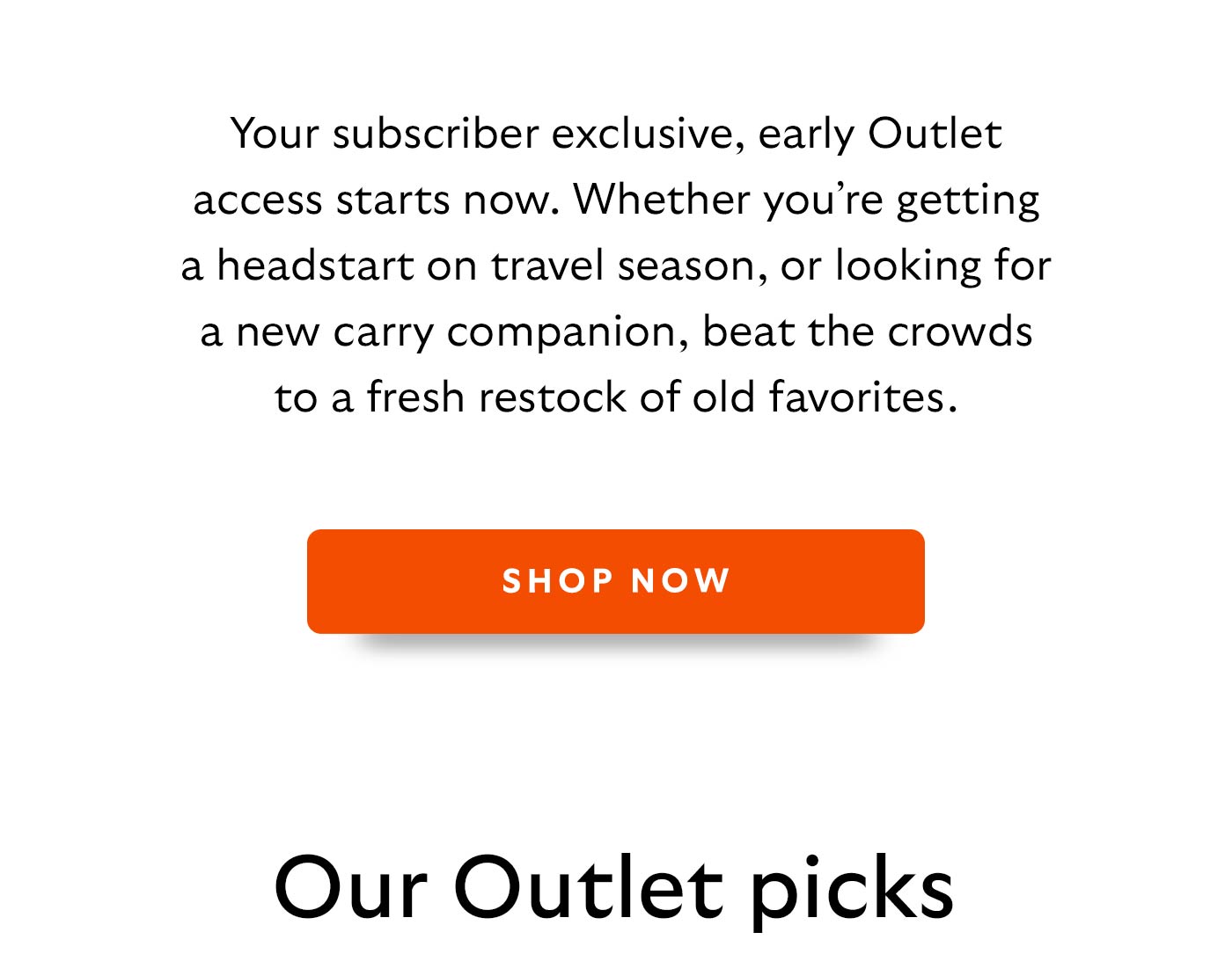 Your subscriber exclusive, early Outlet access starts now. Whether you’re getting a headstart on travel season, or looking for a new carry companion, beat the crowds to a fresh restock of old favorites.