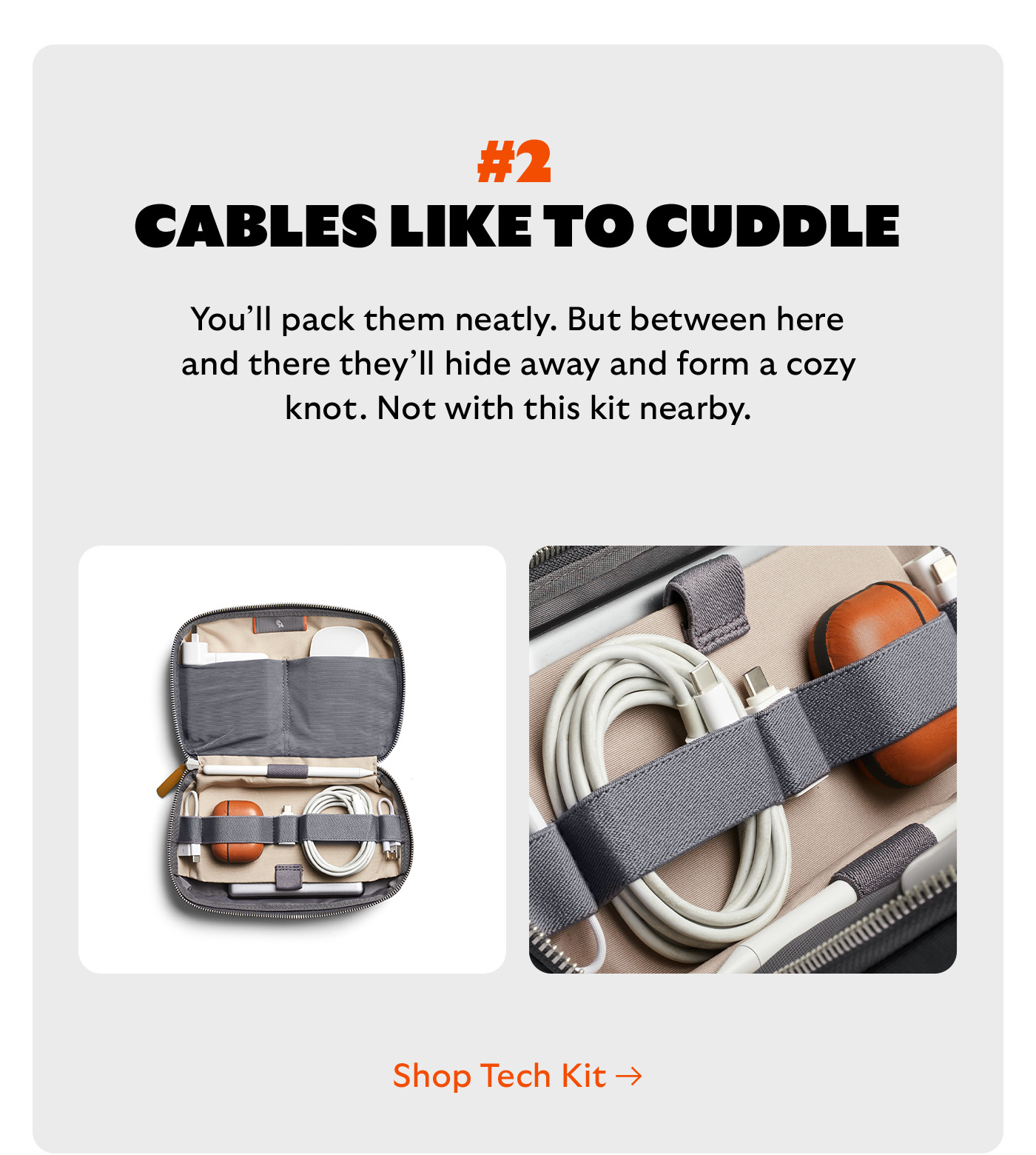 [Headline] #2 Cables like to cuddle [Blurb] You’ll pack them neatly. But between here and there they’ll hide away and form a cozy knot. Not with this kit nearby. CTA Shop Tech Kit