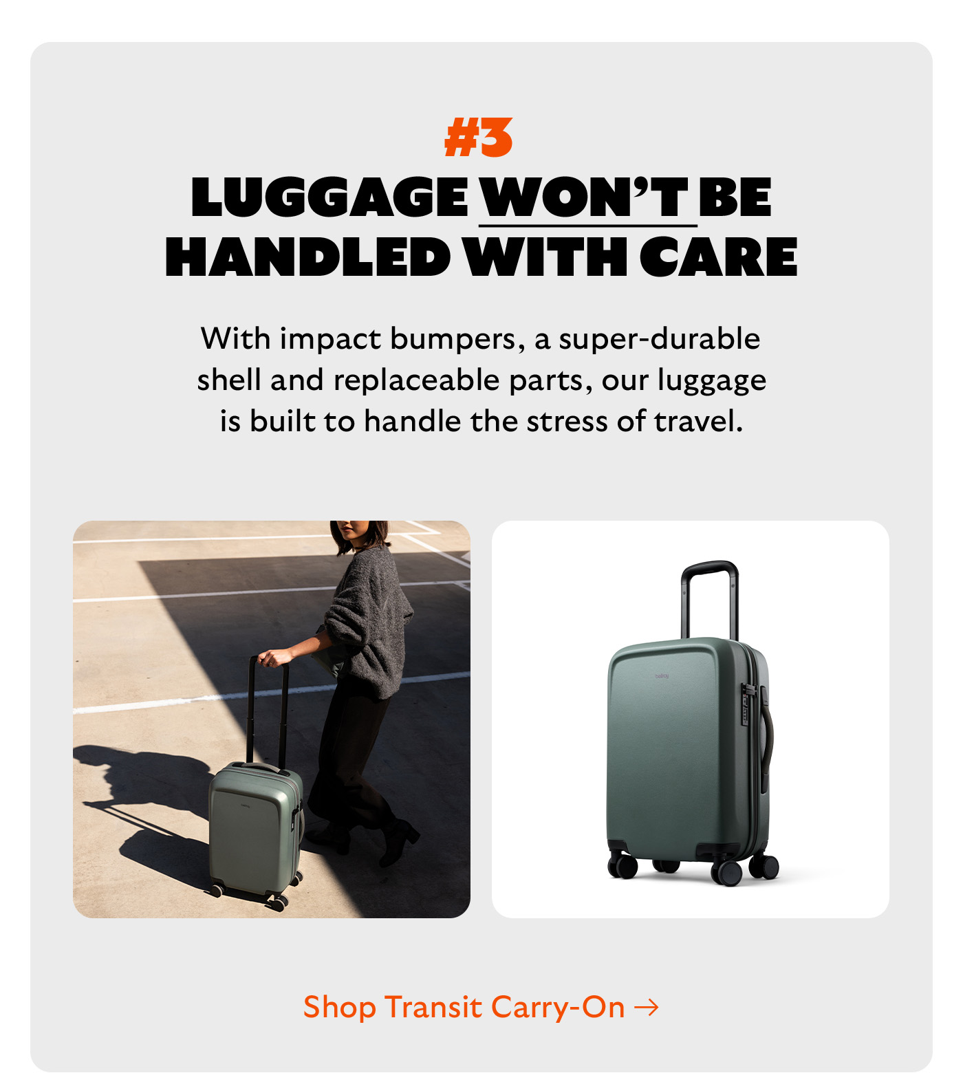 [Headline] #3 Luggage won’t be handled with care [Blurb] With impact bumpers, a super-durable shell and replaceable parts, our luggage is built to handle the stress of travel. CTA Shop Transit Carry-On
