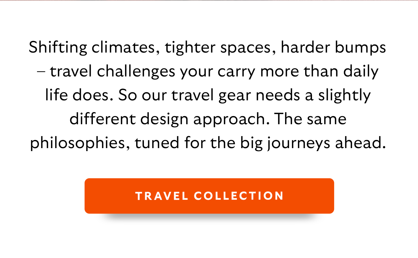 Shifting climates, tighter spaces, harder bumps – travel challenges your carry more than daily life does. So our travel gear needs a slightly different design approach. The same philosophies, tuned for the big journeys ahead.  CTA: Travel Collection