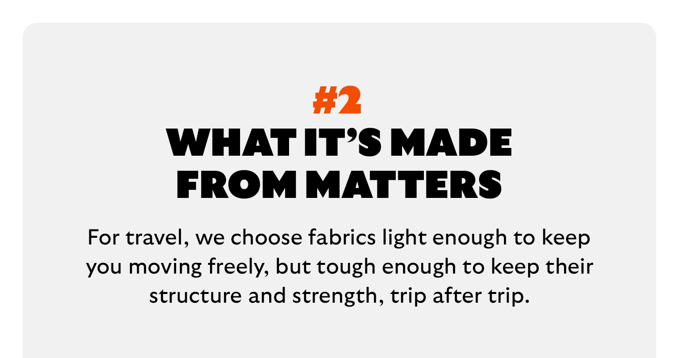 [Headline] What it’s made from matters [Blurb] For travel, we choose fabrics light enough to keep you moving freely, but tough enough to keep their structure and strength, trip after trip.