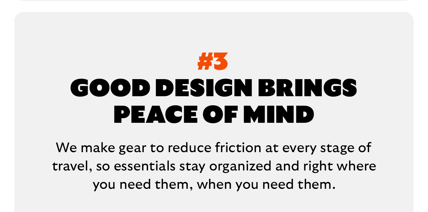 [Headline] Good design brings peace of mind [Blurb] We make gear to reduce friction at every stage of travel, so essentials stay organized and right where you need them, when you need them.