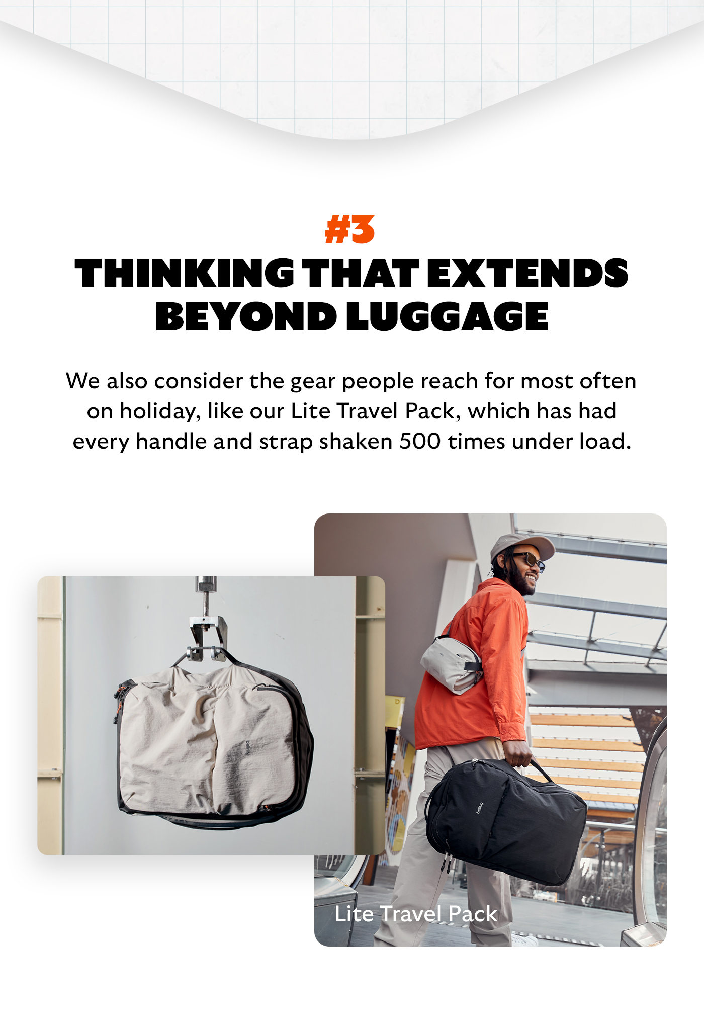 [Headline] Thinking that extends beyond luggage [Blurb] We also consider the gear people reach for most often on holiday, like our Lite Travel Pack, which has had every handle and strap shaken 500 times under load.