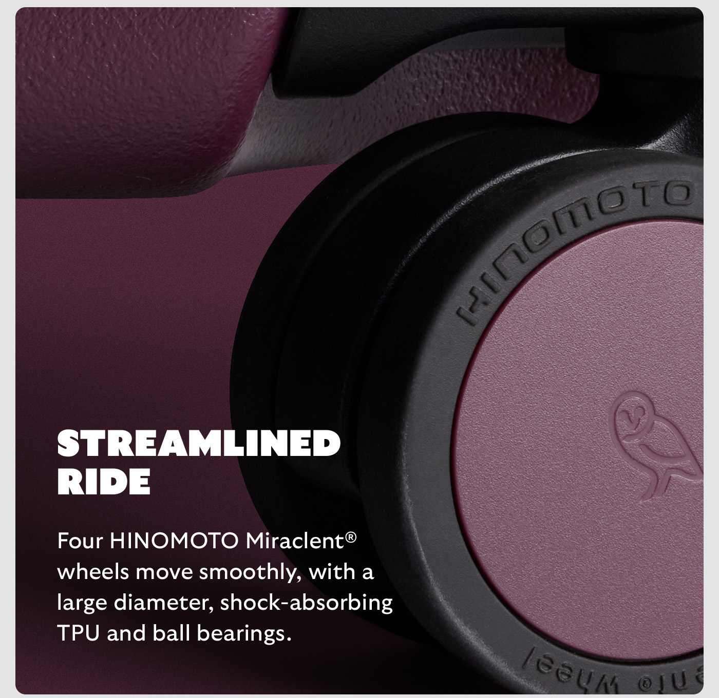 Feature 4 Streamlined ride Body Four HINOMOTO Miraclent® wheels move smoothly, with a large diameter, shock-absorbing TPU and ball bearings.