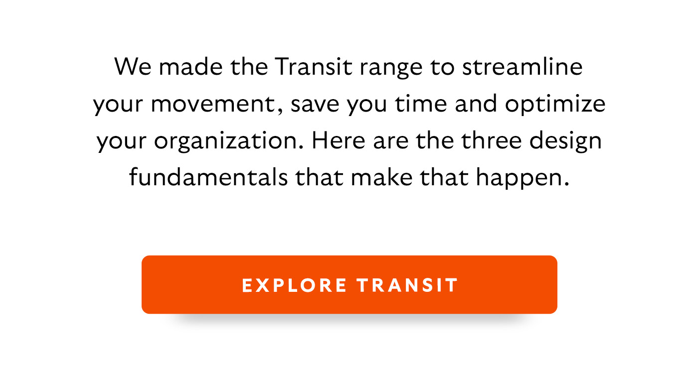 We made the Transit range to streamline your movement, save you time and optimize your organization. Here are the three design fundamentals that make that happen.