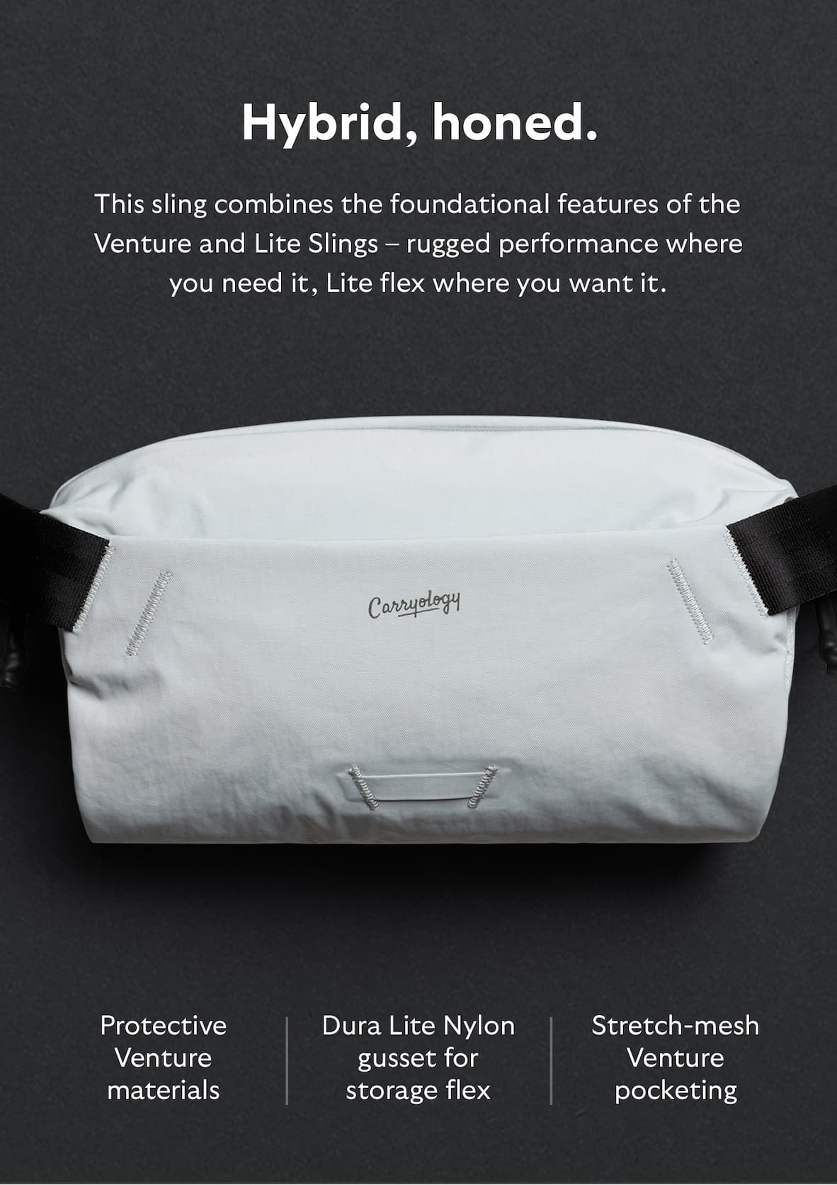 [Header] Hybrid, honed. [Blurb] This sling combines the foundational features of the Venture and Lite Slings – rugged performance where you need it, Lite flex where you want it. [Feature] Protective Venture materials [Feature] Dura Lite Nylon gusset for storage flex [Feature] Stretch-mesh Venture pocketing