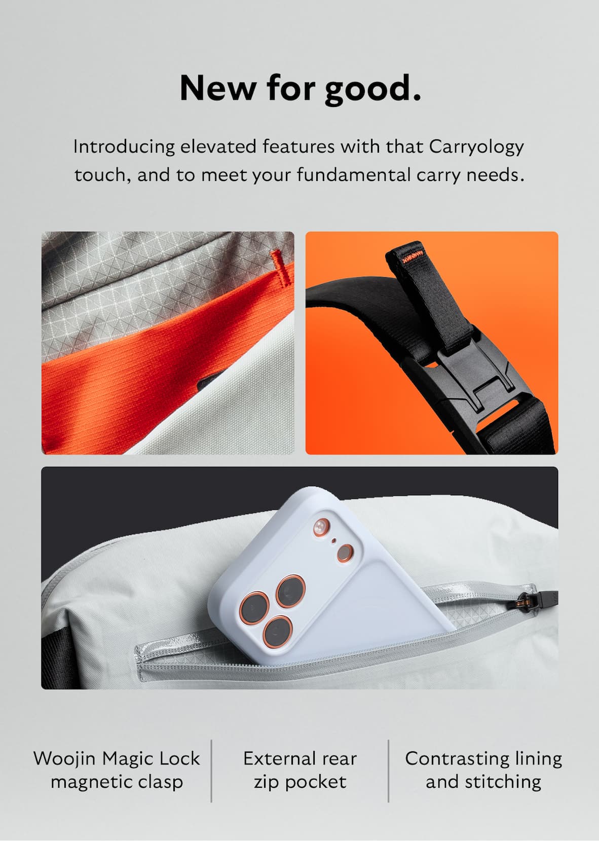 [Header] New for good. [Blurb] Introducing elevated features with that Carryology touch, and to meet your fundamental carry needs. [Feature] External rear zip pocket [Feature] Woojin Magic Lock magnetic clasp [Feature] Contrasting lining and stitching