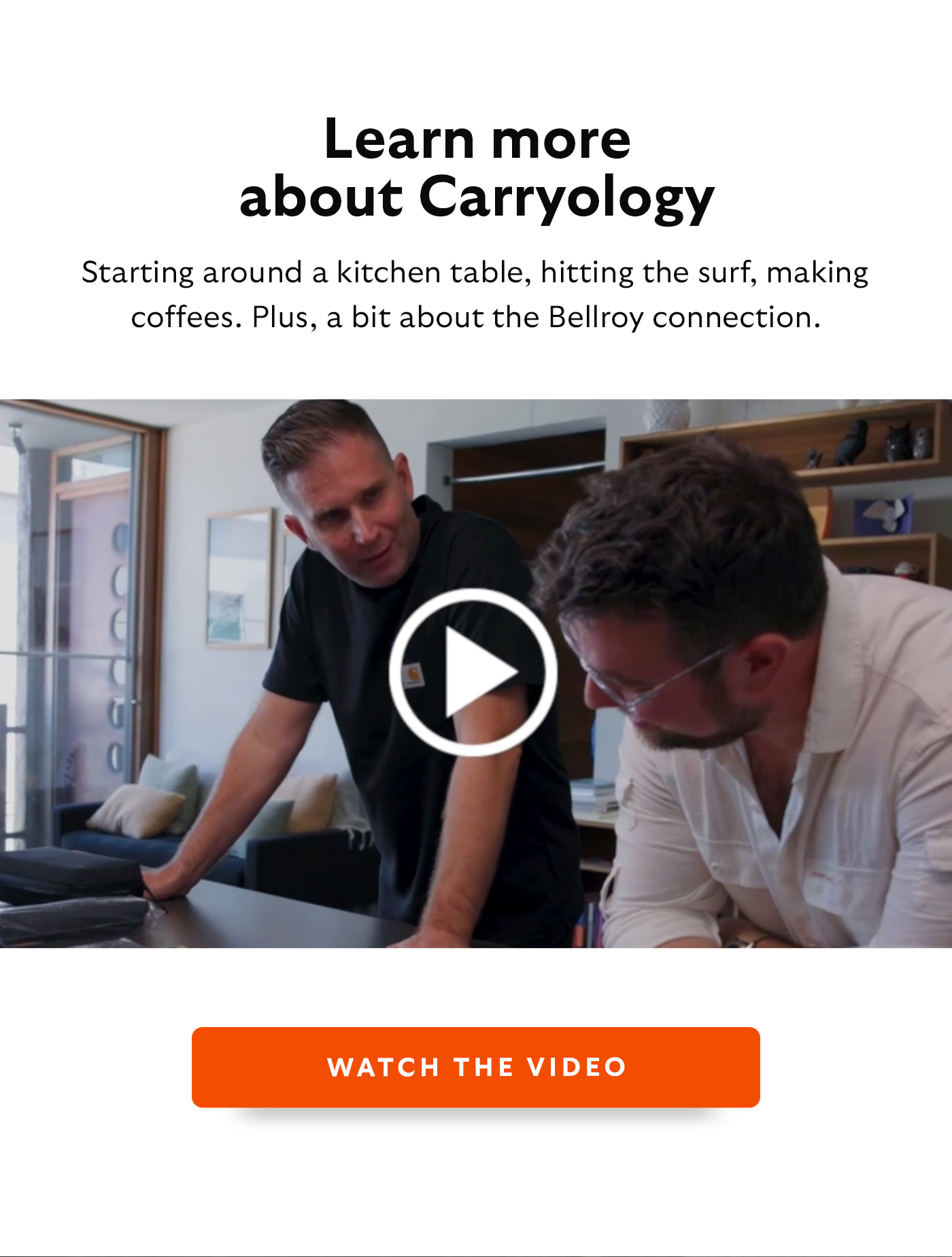 [Header] Learn more about Carryology [Blurb/subheader] Starting around a kitchen table, hitting the surf, making coffees. Plus, a bit about the Bellroy connection. CTA Watch the video [link to: https://www.youtube.com/watch?v=qaJU8-P5kN8 ]