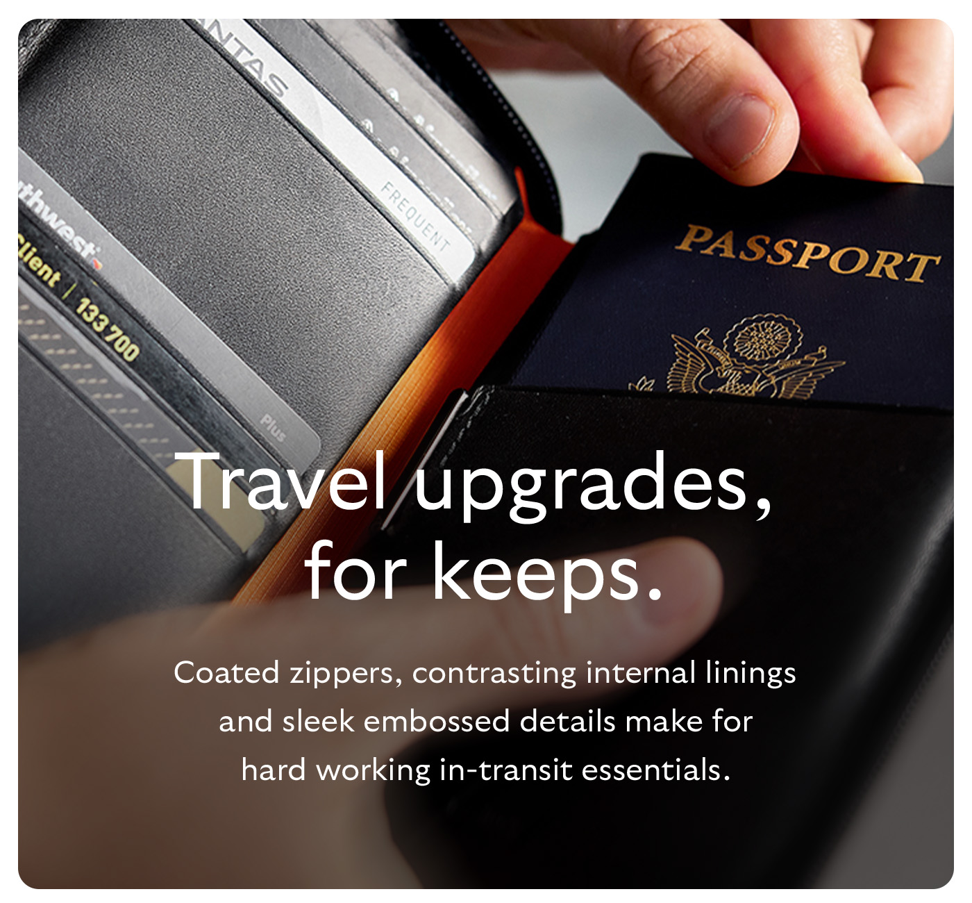 [Header] Travel upgrades, for keeps. [Blurb] Coated zippers, contrasting internal linings and sleek embossed details make for hard working in-transit essentials.