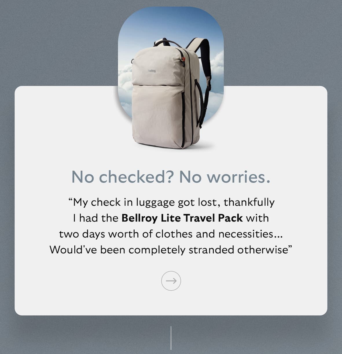[Subheader] No checked? No worries. [Blurb] “My check in luggage got lost, thankfully I had the Bellroy Lite Travel Pack with two days worth of clothes and necessities... Would've been completely stranded otherwise”