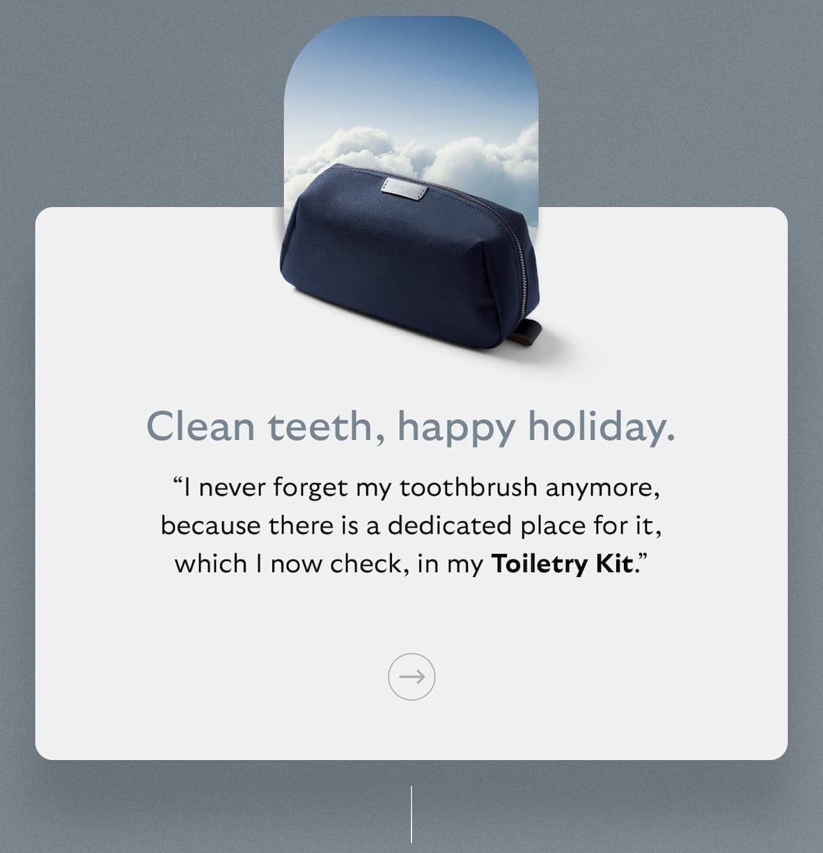 [Subheader] Clean teeth, happy holiday. [Blurb] “I never forget my toothbrush anymore, because there is a dedicated place for it, which I now check, in my Toiletry Kit.”